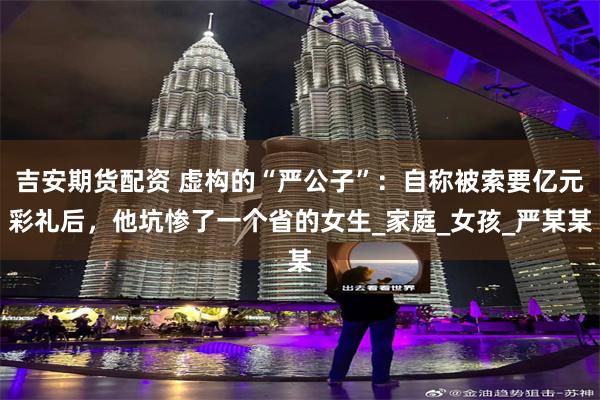 吉安期货配资 虚构的“严公子”：自称被索要亿元彩礼后，他坑惨了一个省的女生_家庭_女孩_严某某