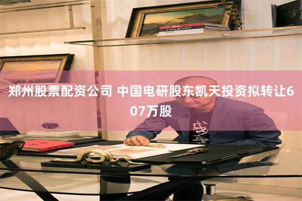 郑州股票配资公司 中国电研股东凯天投资拟转让607万股