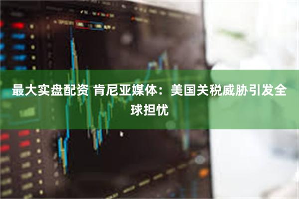 最大实盘配资 肯尼亚媒体：美国关税威胁引发全球担忧