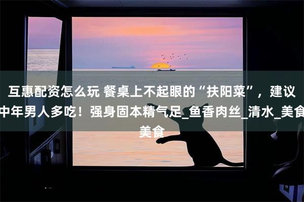 互惠配资怎么玩 餐桌上不起眼的“扶阳菜”，建议中年男人多吃！强身固本精气足_鱼香肉丝_清水_美食