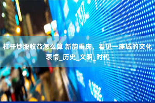 杠杆炒股收益怎么算 新韵重庆，看见一座城的文化表情_历史_文明_时代