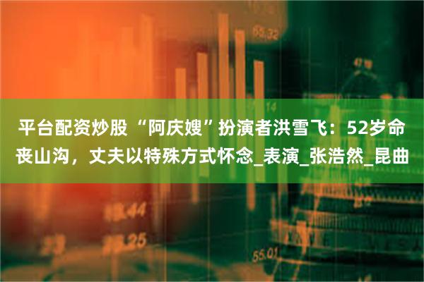 平台配资炒股 “阿庆嫂”扮演者洪雪飞：52岁命丧山沟，丈夫以特殊方式怀念_表演_张浩然_昆曲