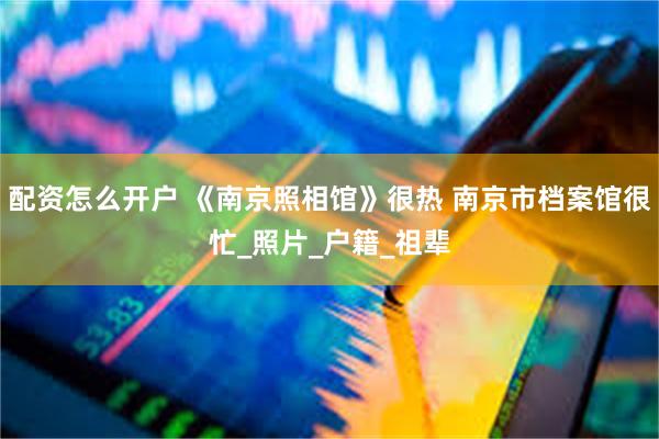 配资怎么开户 《南京照相馆》很热 南京市档案馆很忙_照片_户籍_祖辈