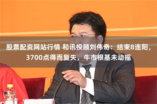 股票配资网站行情 和讯投顾刘伟奇：结束8连阳，3700点得而复失，牛市根基未动摇