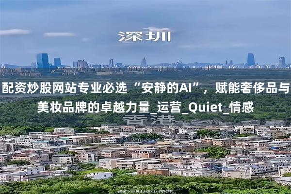 配资炒股网站专业必选 “安静的AI”，赋能奢侈品与美妆品牌的卓越力量_运营_Quiet_情感