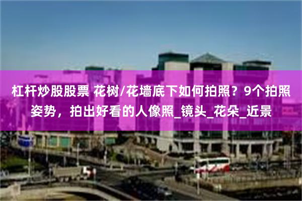 杠杆炒股股票 花树/花墙底下如何拍照？9个拍照姿势，拍出好看的人像照_镜头_花朵_近景