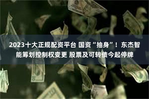 2023十大正规配资平台 国资“抽身”！东杰智能筹划控制权变更 股票及可转债今起停牌