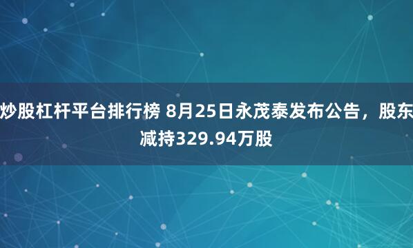炒股杠杆平台排行榜 8月25日永茂泰发布公告，股东减持329.94万股