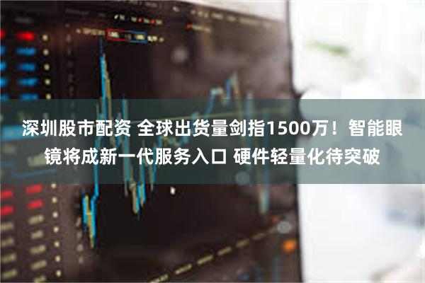 深圳股市配资 全球出货量剑指1500万！智能眼镜将成新一代服务入口 硬件轻量化待突破