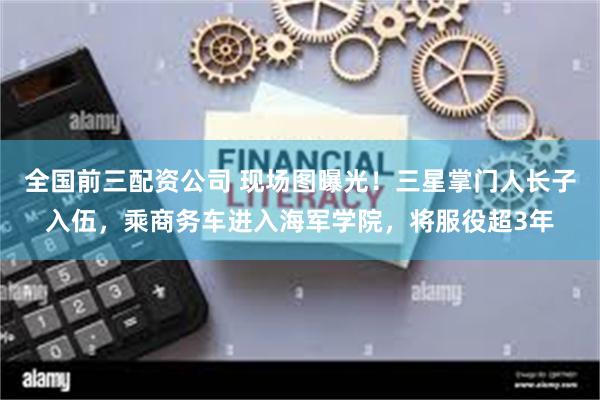 全国前三配资公司 现场图曝光！三星掌门人长子入伍，乘商务车进入海军学院，将服役超3年