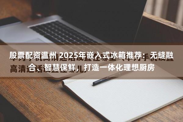 股票配资温州 2025年嵌入式冰箱推荐：无缝融合、智慧保鲜，打造一体化理想厨房