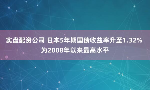 实盘配资公司 日本5年期国债收益率升至1.32% 为2008年以来最高水平