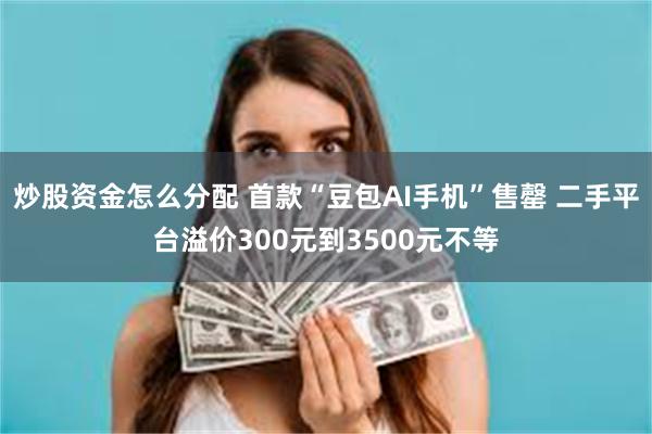 炒股资金怎么分配 首款“豆包AI手机”售罄 二手平台溢价300元到3500元不等