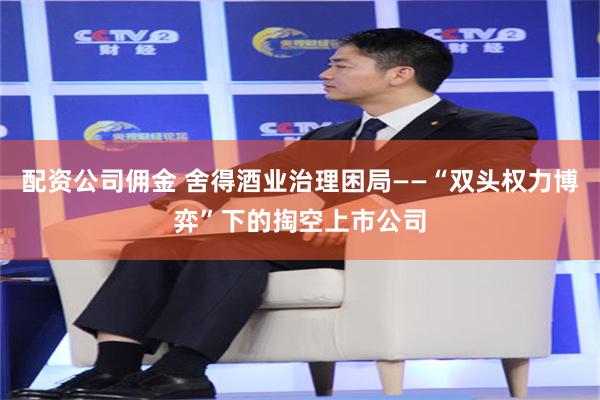 配资公司佣金 舍得酒业治理困局——“双头权力博弈”下的掏空上市公司