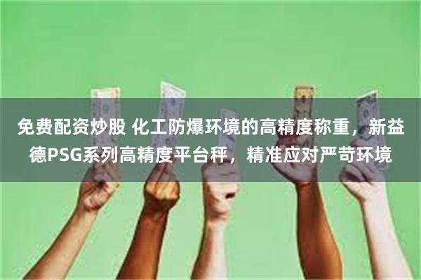 免费配资炒股 化工防爆环境的高精度称重，新益德PSG系列高精度平台秤，精准应对严苛环境