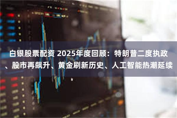 白银股票配资 2025年度回顾：特朗普二度执政、股市再飙升、黄金刷新历史、人工智能热潮延续