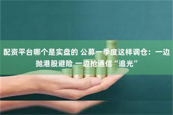 配资平台哪个是实盘的 公募一季度这样调仓：一边抛港股避险 一边抢通信“追光”