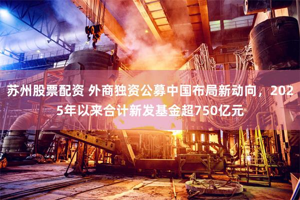 苏州股票配资 外商独资公募中国布局新动向，2025年以来合计新发基金超750亿元