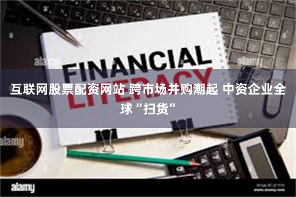 互联网股票配资网站 跨市场并购潮起 中资企业全球“扫货”