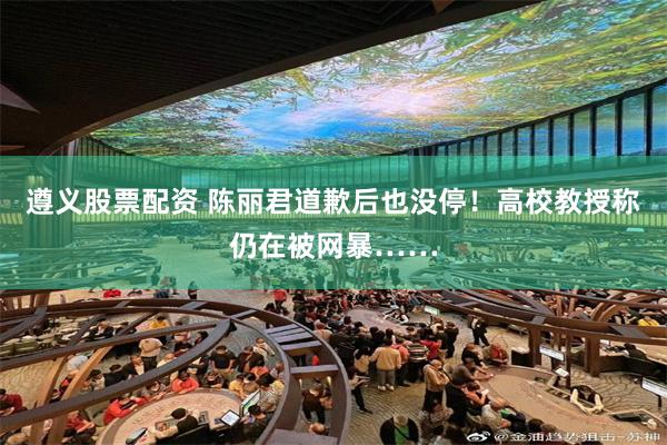 遵义股票配资 陈丽君道歉后也没停！高校教授称仍在被网暴……
