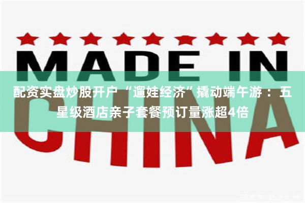 配资实盘炒股开户 “遛娃经济”撬动端午游 ：五星级酒店亲子套餐预订量涨超4倍