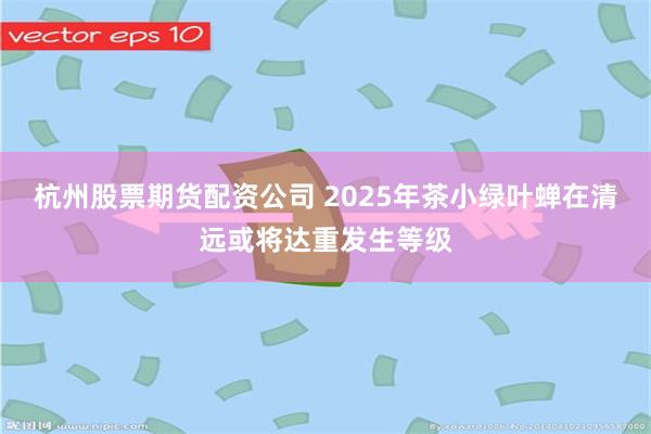 杭州股票期货配资公司 2025年茶小绿叶蝉在清远或将达重发生等级