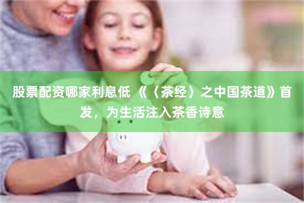 股票配资哪家利息低 《〈茶经〉之中国茶道》首发，为生活注入茶香诗意