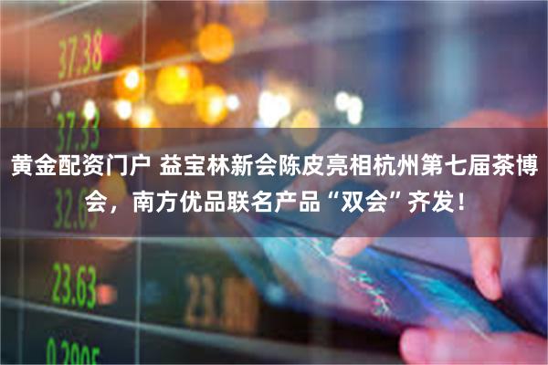 黄金配资门户 益宝林新会陈皮亮相杭州第七届茶博会，南方优品联名产品“双会”齐发！