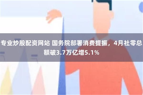 专业炒股配资网站 国务院部署消费提振，4月社零总额破3.7万亿增5.1%