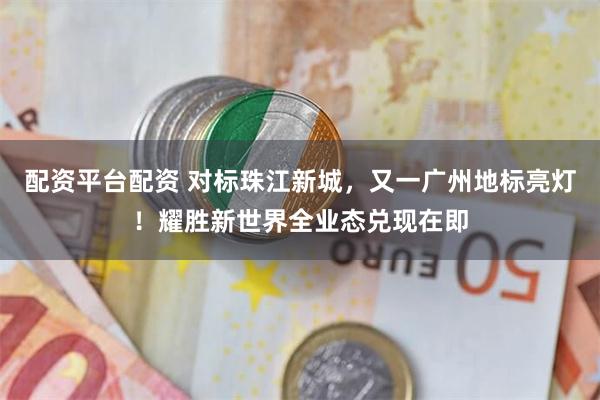 配资平台配资 对标珠江新城，又一广州地标亮灯！耀胜新世界全业态兑现在即
