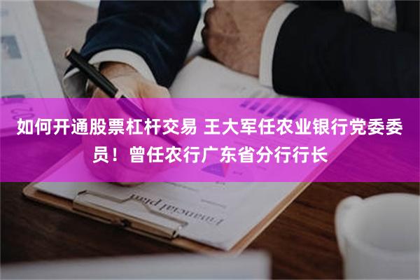 如何开通股票杠杆交易 王大军任农业银行党委委员！曾任农行广东省分行行长