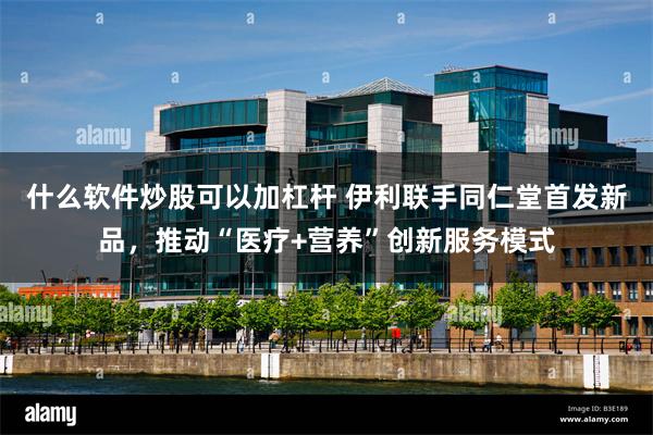 什么软件炒股可以加杠杆 伊利联手同仁堂首发新品，推动“医疗+营养”创新服务模式