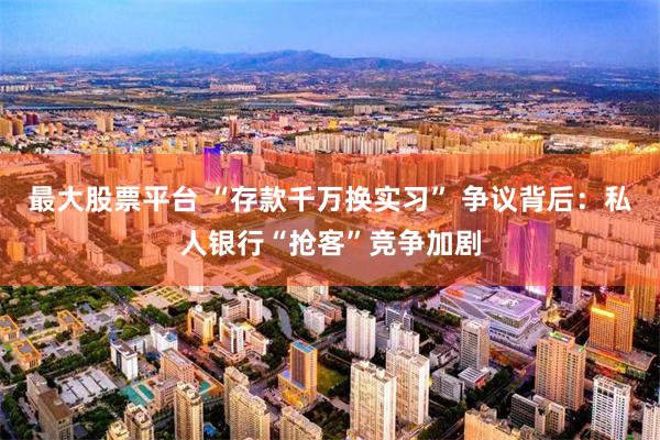 最大股票平台 “存款千万换实习” 争议背后：私人银行“抢客”竞争加剧