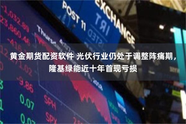 黄金期货配资软件 光伏行业仍处于调整阵痛期，隆基绿能近十年首现亏损