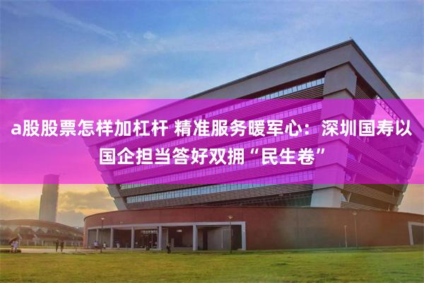 a股股票怎样加杠杆 精准服务暖军心：深圳国寿以国企担当答好双拥“民生卷”