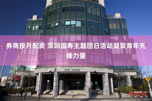 券商按月配资 深圳国寿主题团日活动凝聚青年先锋力量