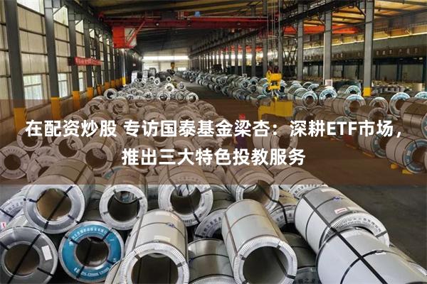 在配资炒股 专访国泰基金梁杏：深耕ETF市场，推出三大特色投教服务