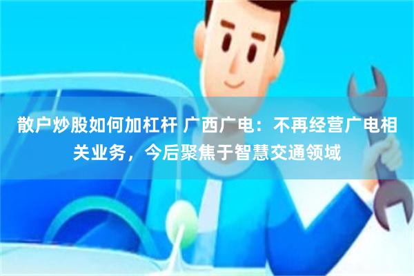 散户炒股如何加杠杆 广西广电:不再经营广电相关业务,今后聚焦于智慧交通领域