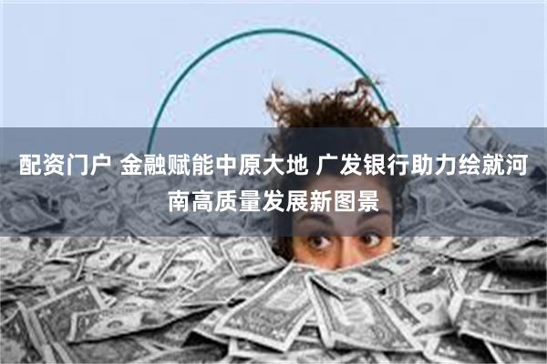 配资门户 金融赋能中原大地 广发银行助力绘就河南高质量发展新图景
