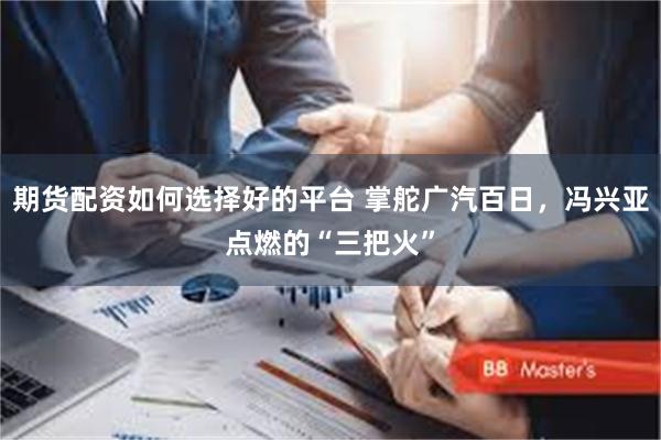 期货配资如何选择好的平台 掌舵广汽百日，冯兴亚点燃的“三把火”