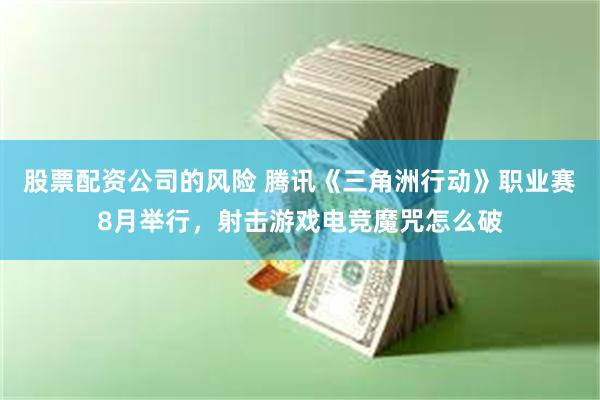 股票配资公司的风险 腾讯《三角洲行动》职业赛8月举行，射击游戏电竞魔咒怎么破