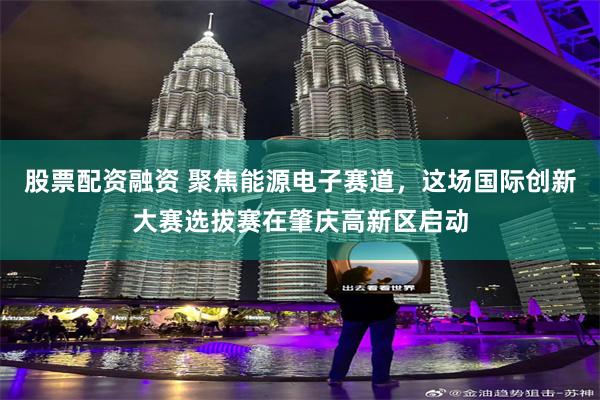 股票配资融资 聚焦能源电子赛道，这场国际创新大赛选拔赛在肇庆高新区启动