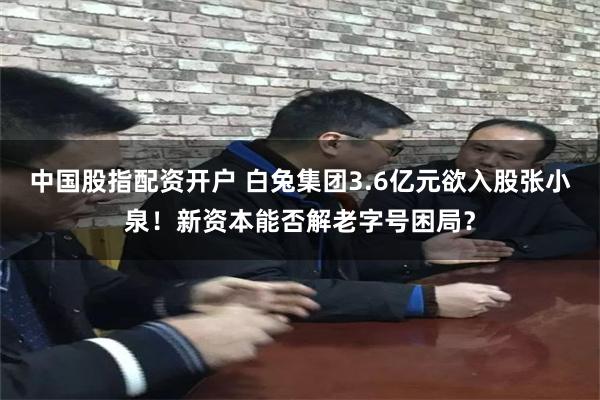 中国股指配资开户 白兔集团3.6亿元欲入股张小泉！新资本能否解老字号困局？