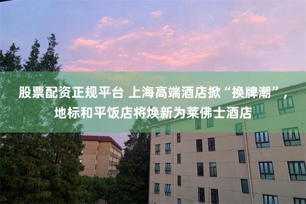 股票配资正规平台 上海高端酒店掀“换牌潮”，地标和平饭店将焕新为莱佛士酒店