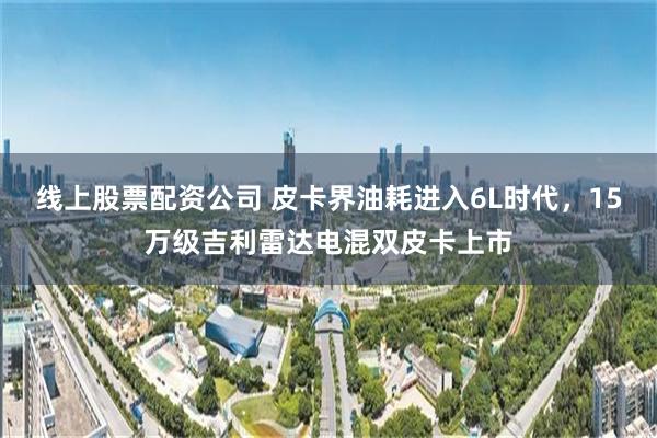 线上股票配资公司 皮卡界油耗进入6L时代，15万级吉利雷达电混双皮卡上市