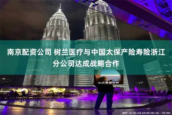 南京配资公司 树兰医疗与中国太保产险寿险浙江分公司达成战略合作