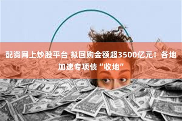 配资网上炒股平台 拟回购金额超3500亿元！各地加速专项债“收地”