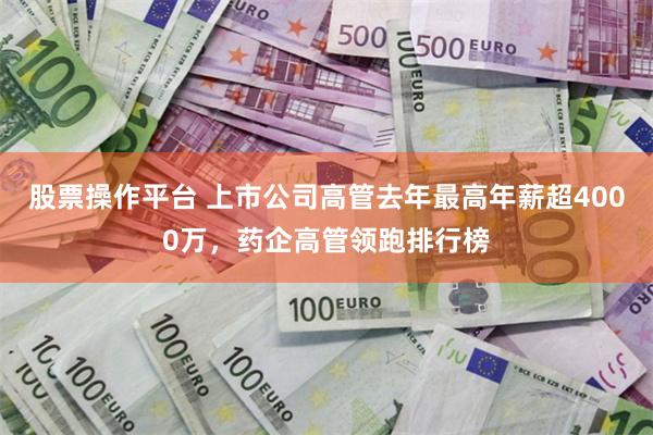 股票操作平台 上市公司高管去年最高年薪超4000万，药企高管领跑排行榜
