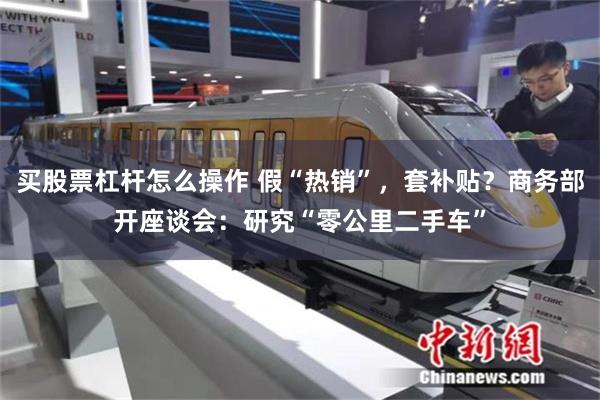 买股票杠杆怎么操作 假“热销”，套补贴？商务部开座谈会：研究“零公里二手车”