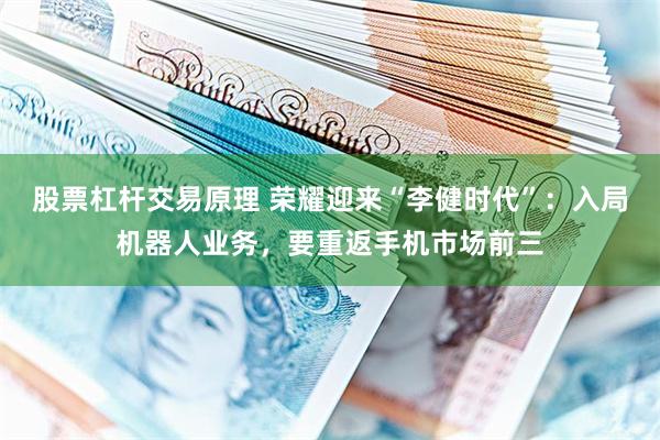 股票杠杆交易原理 荣耀迎来“李健时代”：入局机器人业务，要重返手机市场前三